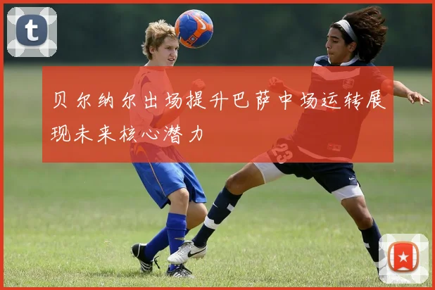 贝尔纳尔出场提升巴萨中场运转展现未来核心潜力