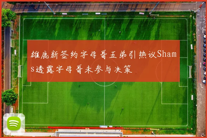 雄鹿新签约字母哥五弟引热议Shams透露字母哥未参与决策