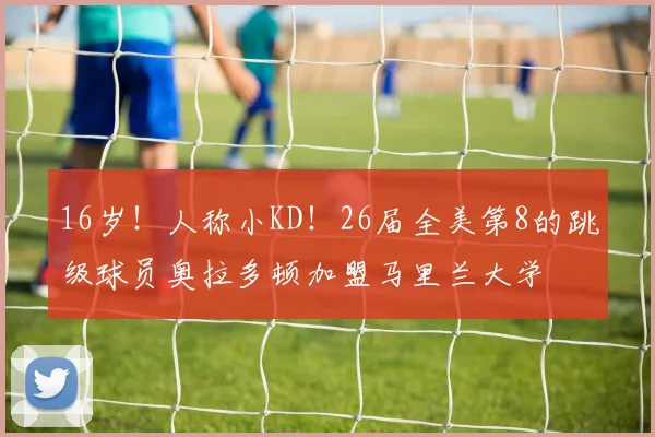 16岁！人称小KD！26届全美第8的跳级球员奥拉多顿加盟马里兰大学