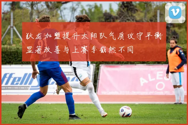 狄龙加盟提升太阳队气质攻守平衡显著改善与上赛季截然不同