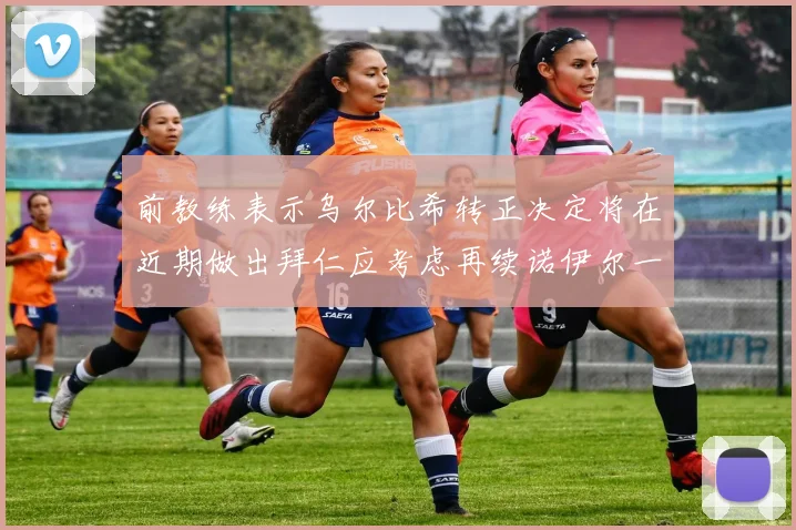 前教练表示乌尔比希转正决定将在近期做出拜仁应考虑再续诺伊尔一年合同