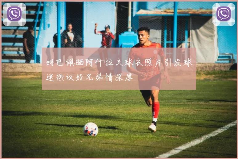 姆巴佩晒阿什拉夫球衣照片引发球迷热议好兄弟情深厚