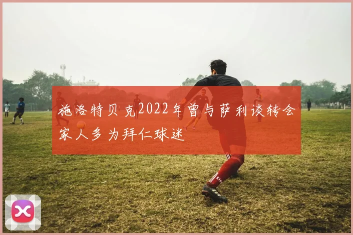施洛特贝克2022年曾与萨利谈转会家人多为拜仁球迷