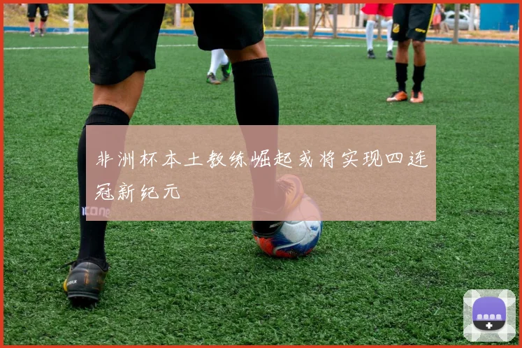 非洲杯本土教练崛起或将实现四连冠新纪元