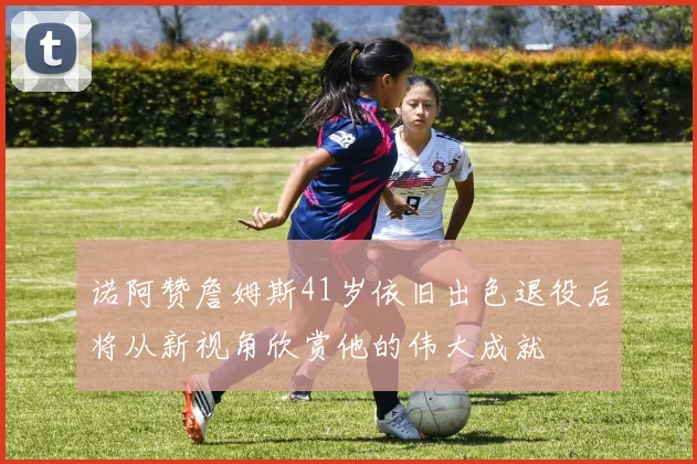诺阿赞詹姆斯41岁依旧出色退役后将从新视角欣赏他的伟大成就