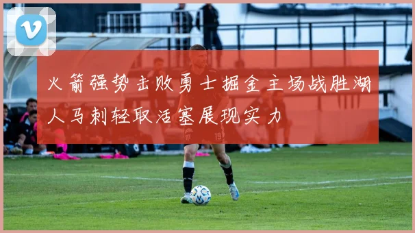 火箭强势击败勇士掘金主场战胜湖人马刺轻取活塞展现实力