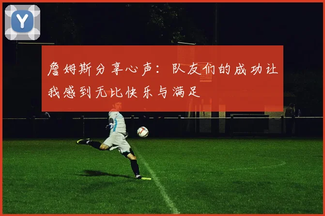 詹姆斯分享心声：队友们的成功让我感到无比快乐与满足