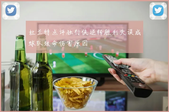 杜兰特点评独行侠逆转胜利失误成球队致命伤害原因