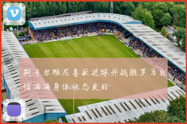 斯卡尔维尼喜获进球并战胜罗马自信满满身体状态良好