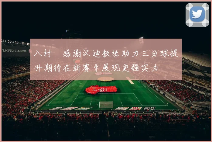 八村塁感谢汉迪教练助力三分球提升期待在新赛季展现更强实力