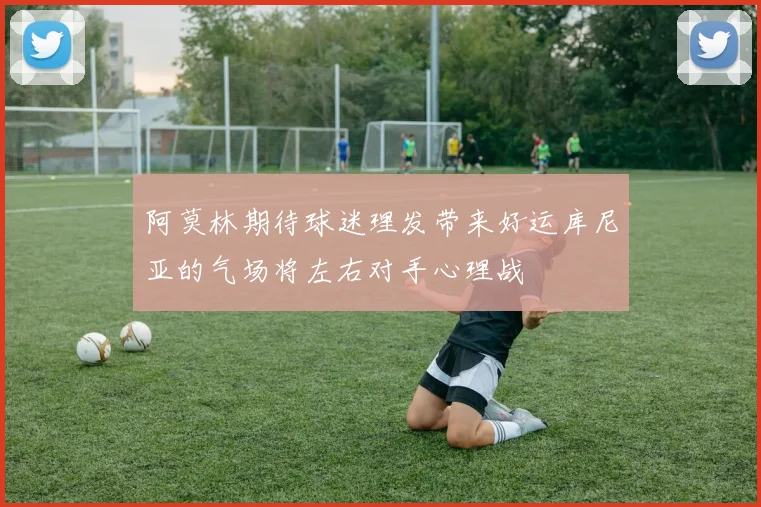 阿莫林期待球迷理发带来好运库尼亚的气场将左右对手心理战