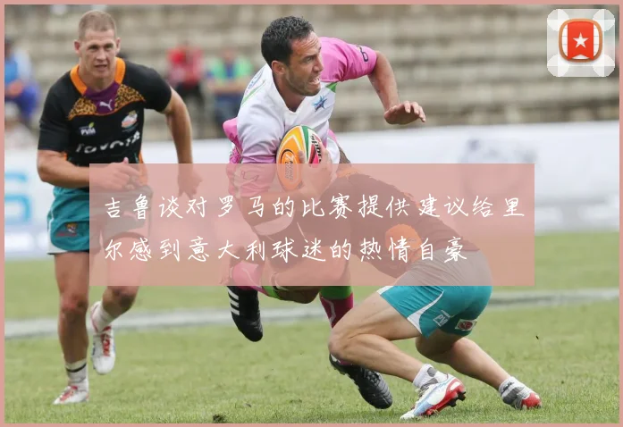 吉鲁谈对罗马的比赛提供建议给里尔感到意大利球迷的热情自豪
