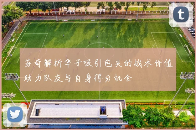 芬奇解析华子吸引包夹的战术价值助力队友与自身得分机会