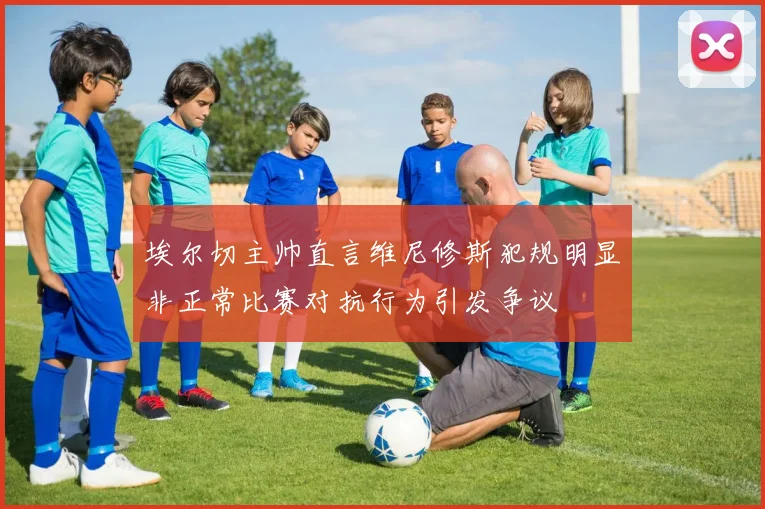 埃尔切主帅直言维尼修斯犯规明显非正常比赛对抗行为引发争议