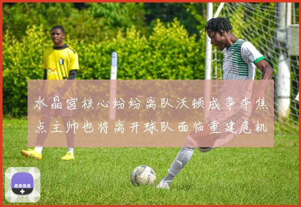 水晶宫核心纷纷离队沃顿成争夺焦点主帅也将离开球队面临重建危机