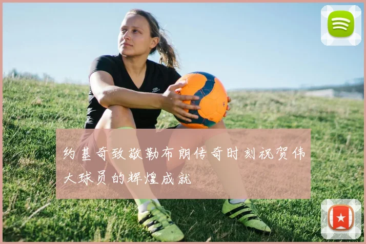 约基奇致敬勒布朗传奇时刻祝贺伟大球员的辉煌成就