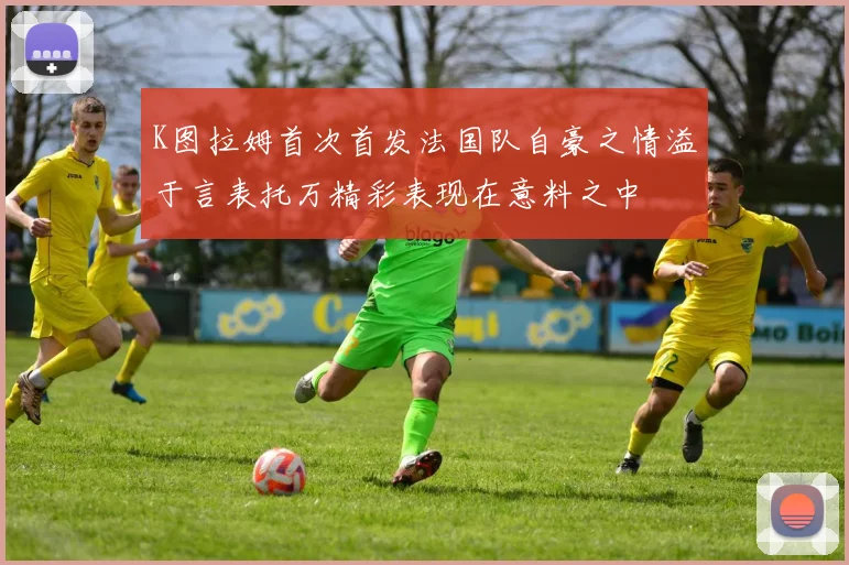 K图拉姆首次首发法国队自豪之情溢于言表托万精彩表现在意料之中