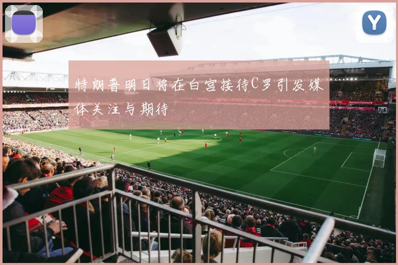 特朗普明日将在白宫接待C罗引发媒体关注与期待