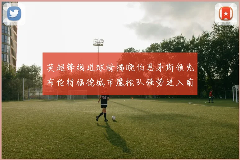 英超锋线进球榜揭晓伯恩茅斯领先布伦特福德城市魔枪队强势进入前六