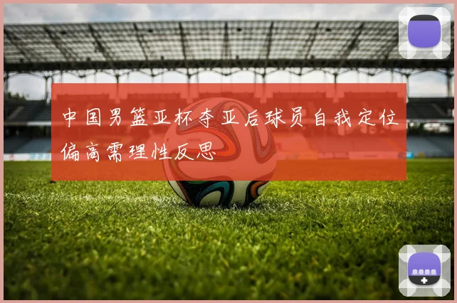 中国男篮亚杯夺亚后球员自我定位偏高需理性反思
