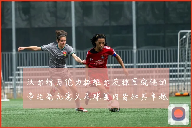 沃尔特马德力挺维尔茨称围绕他的争论毫无意义足球圈内皆知其卓越表现
