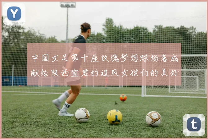 中国女足第十座玫瑰梦想球场落成献给陕西宜君的追风女孩们的美好祝福