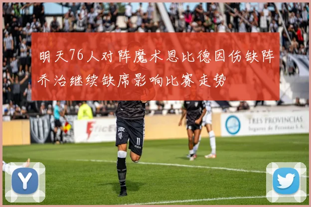 明天76人对阵魔术恩比德因伤缺阵乔治继续缺席影响比赛走势