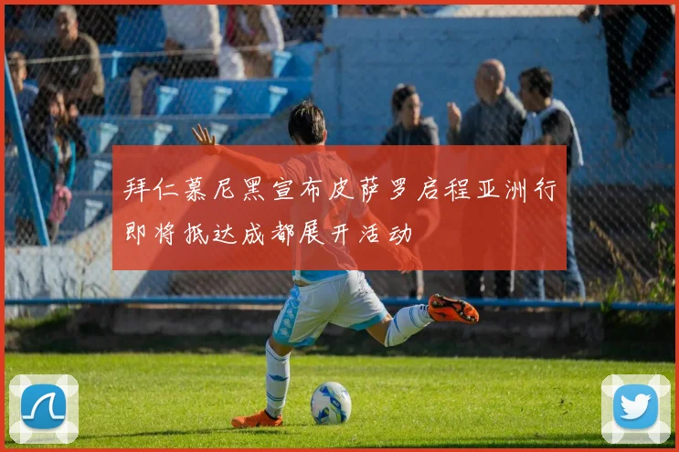 拜仁慕尼黑宣布皮萨罗启程亚洲行即将抵达成都展开活动