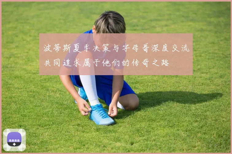 波蒂斯夏季决策与字母哥深度交流共同追求属于他们的传奇之路