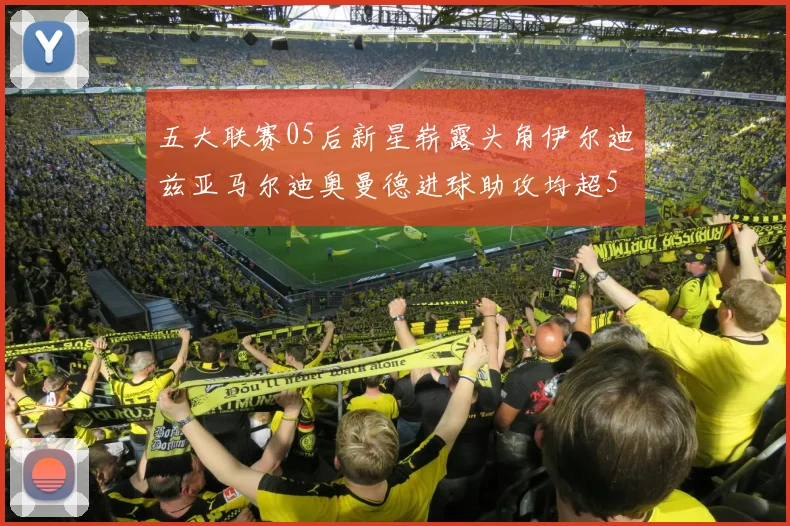五大联赛05后新星崭露头角伊尔迪兹亚马尔迪奥曼德进球助攻均超5
