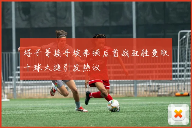 塔子哥接手埃弗顿后首战狂胜曼联十球大捷引发热议
