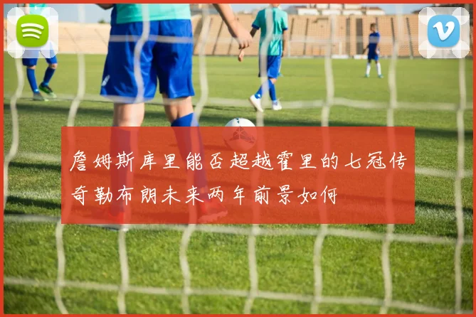 詹姆斯库里能否超越霍里的七冠传奇勒布朗未来两年前景如何