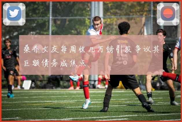 桑乔女友每周收几万镑引发争议其巨额债务成焦点