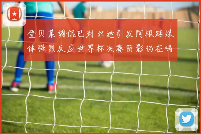 登贝莱调侃巴列尔迪引发阿根廷媒体强烈反应世界杯决赛阴影仍在吗