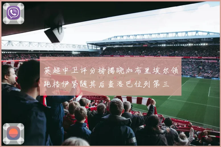 英超中卫评分榜揭晓加布里埃尔领跑格伊紧随其后查洛巴位列第三